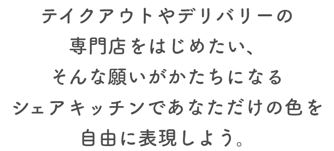 テイクアウトやデリバリーの専門店をはじめたい、そんな願いがかたちになるシェアキッチンであなただけの色を自由に表現しよう。